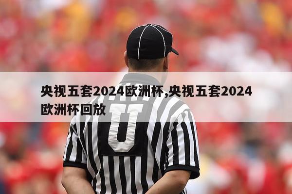 央视五套2024欧洲杯,央视五套2024欧洲杯回放