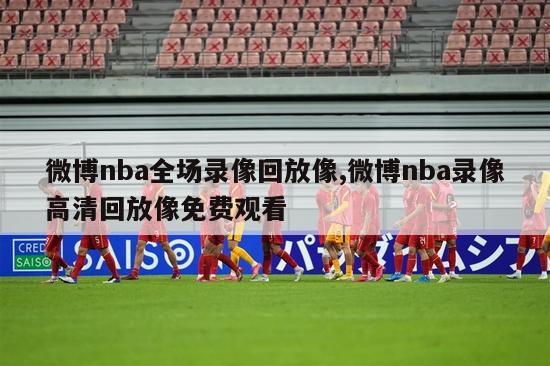 微博nba全场录像回放像,微博nba录像高清回放像免费观看