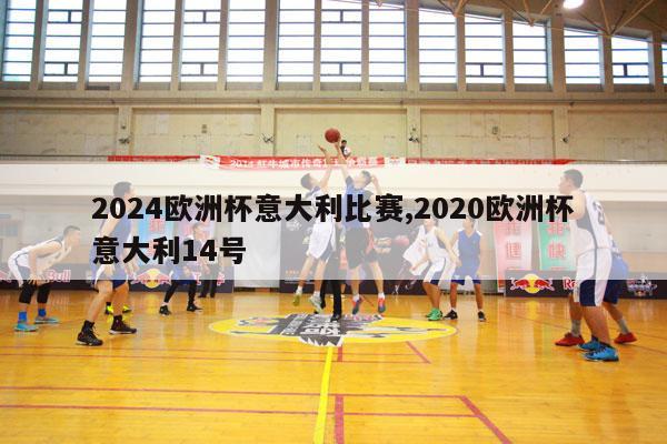 2024欧洲杯意大利比赛,2020欧洲杯意大利14号